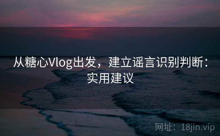 从糖心Vlog出发,建立谣言识别判断:实用建议 从糖心Vlog出发,建立谣言识别判断:实用建议