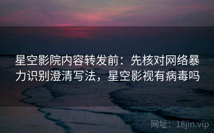 星空影院内容转发前：先核对网络暴力识别澄清写法，星空影视有病毒吗