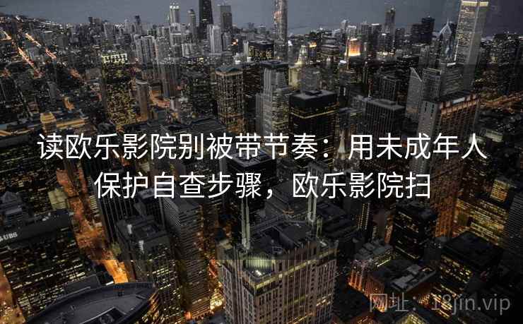 读欧乐影院别被带节奏：用未成年人保护自查步骤，欧乐影院扫