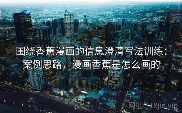围绕香蕉漫画的信息澄清写法训练：案例思路，漫画香蕉是怎么画的