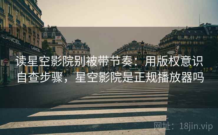 读星空影院别被带节奏：用版权意识自查步骤，星空影院是正规播放器吗