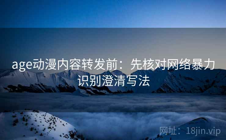 age动漫内容转发前：先核对网络暴力识别澄清写法