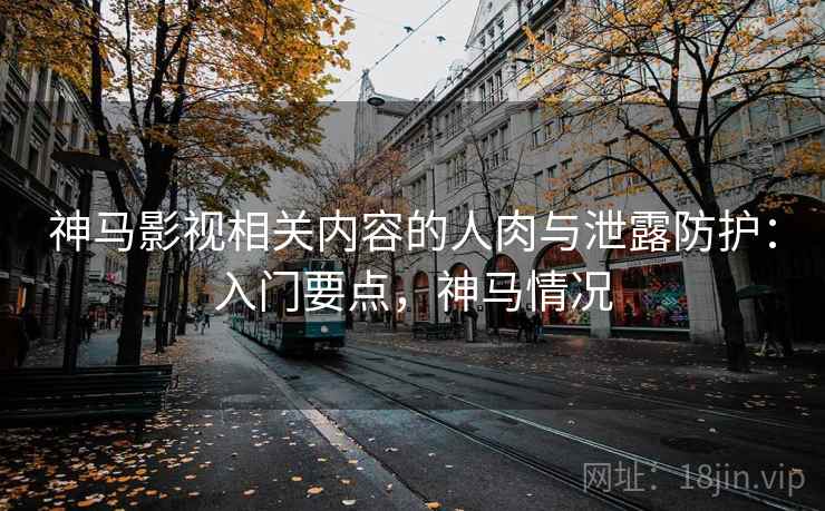 神马影视相关内容的人肉与泄露防护：入门要点，神马情况