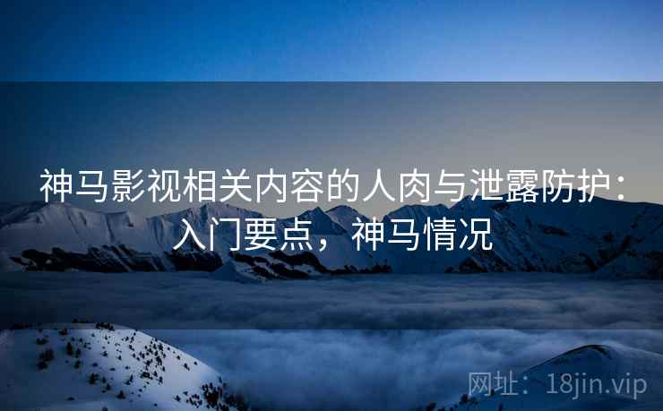 神马影视相关内容的人肉与泄露防护：入门要点，神马情况