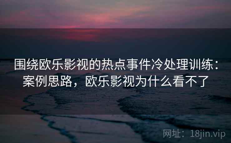 围绕欧乐影视的热点事件冷处理训练：案例思路，欧乐影视为什么看不了
