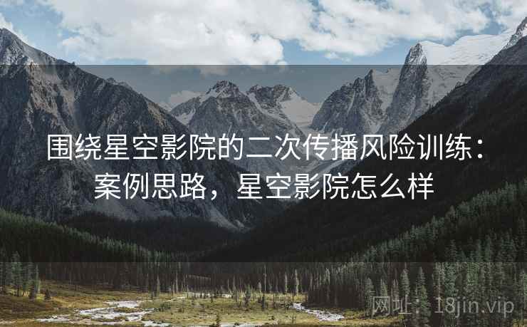 围绕星空影院的二次传播风险训练：案例思路，星空影院怎么样