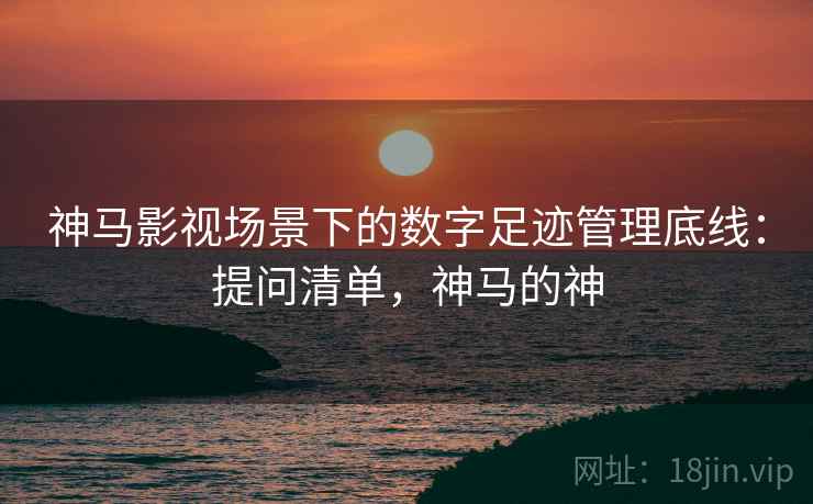 神马影视场景下的数字足迹管理底线：提问清单，神马的神