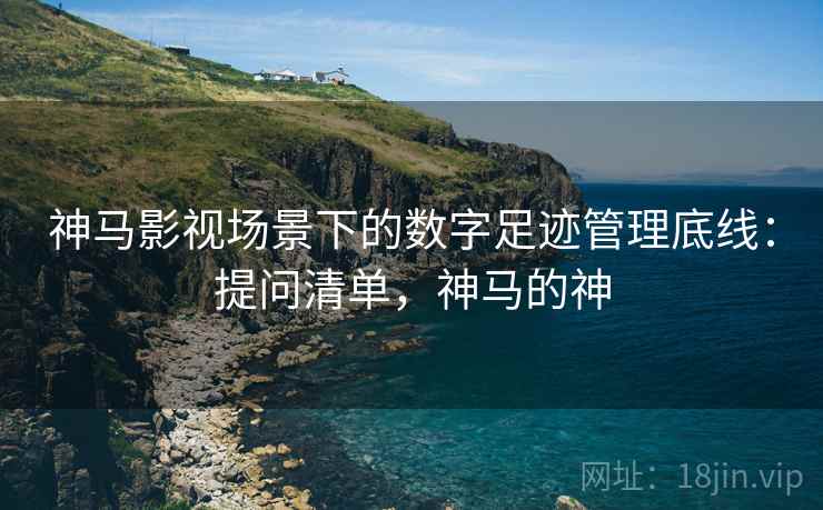 神马影视场景下的数字足迹管理底线：提问清单，神马的神