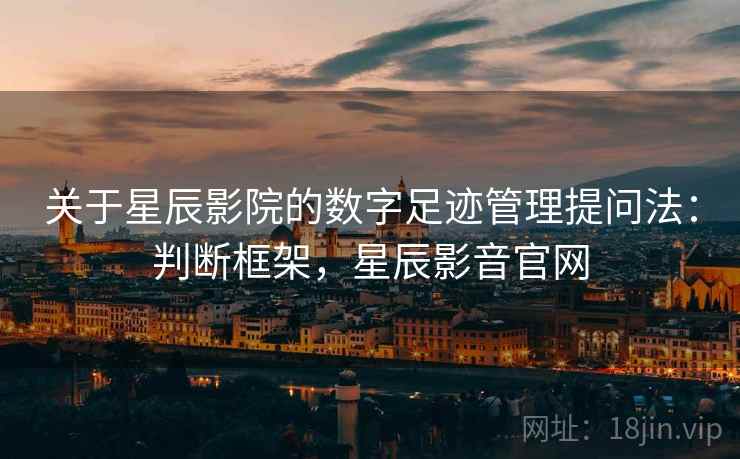 关于星辰影院的数字足迹管理提问法：判断框架，星辰影音官网