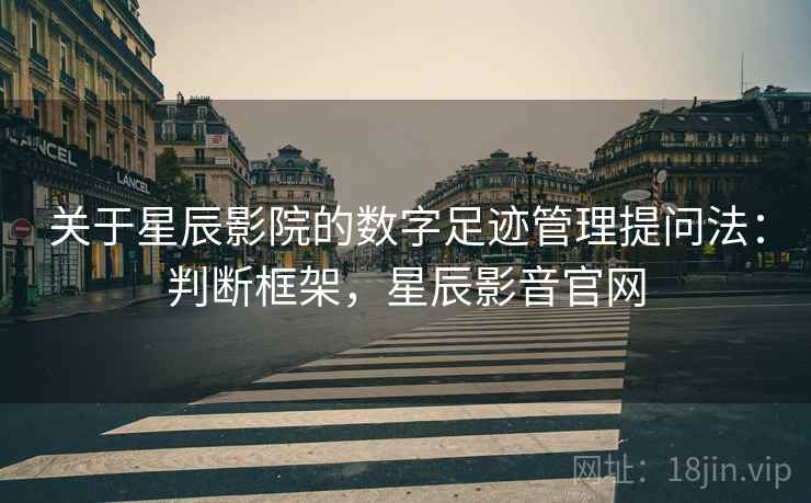关于星辰影院的数字足迹管理提问法：判断框架，星辰影音官网