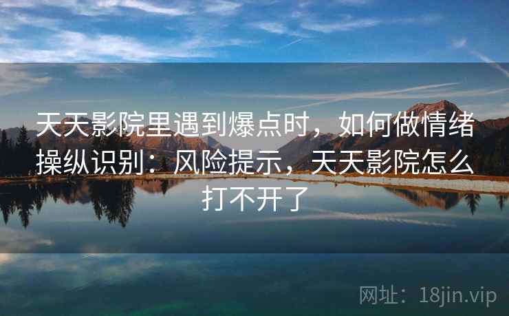 天天影院里遇到爆点时,如何做情绪操纵识别:风险提示,天天影院怎么打不开了 天天影院里遇到爆点时,如何做情绪操纵识别:风险提示,天天影院怎么打不开了