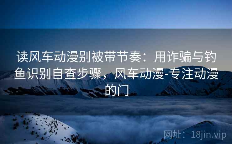 读风车动漫别被带节奏：用诈骗与钓鱼识别自查步骤，风车动漫-专注动漫的门