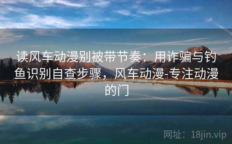 读风车动漫别被带节奏:用诈骗与钓鱼识别自查步骤,风车动漫-专注动漫的门 读风车动漫别被带节奏:用诈骗与钓鱼识别自查步骤,风车动漫-专注动漫的门