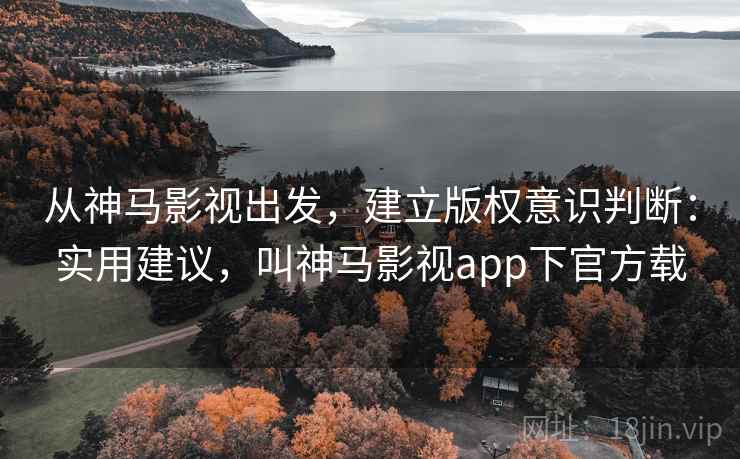 从神马影视出发，建立版权意识判断：实用建议，叫神马影视app下官方载