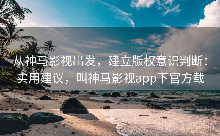 从神马影视出发，建立版权意识判断：实用建议，叫神马影视app下官方载