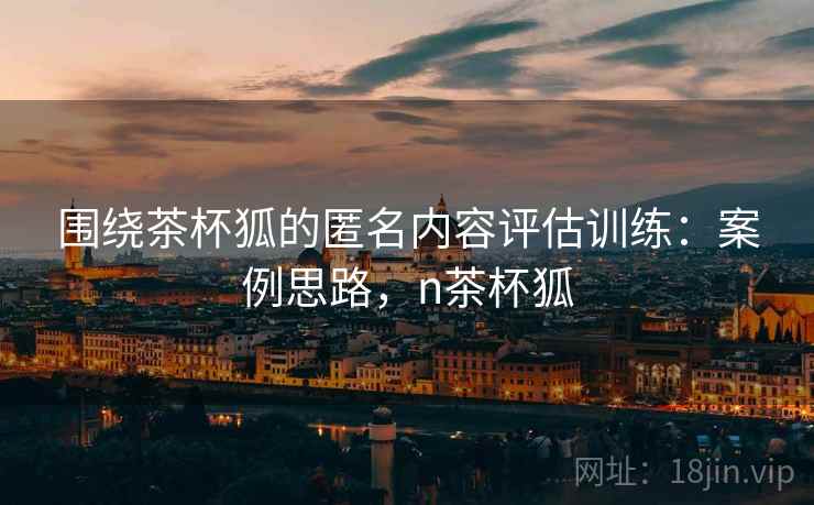 围绕茶杯狐的匿名内容评估训练：案例思路，n茶杯狐