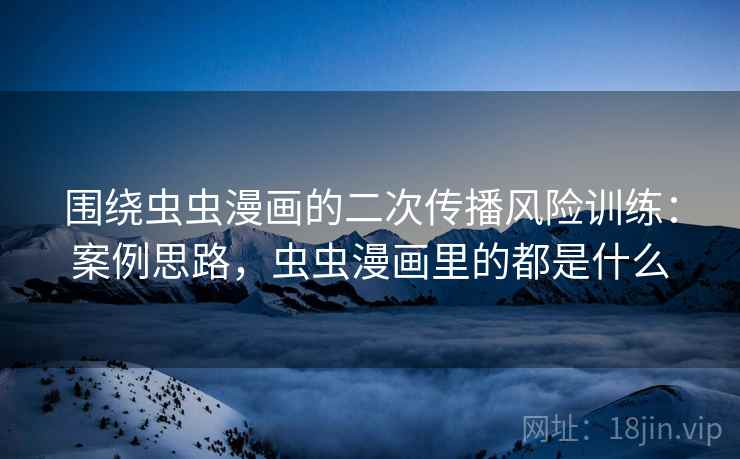 围绕虫虫漫画的二次传播风险训练:案例思路,虫虫漫画里的都是什么 围绕虫虫漫画的二次传播风险训练:案例思路,虫虫漫画里的都是什么