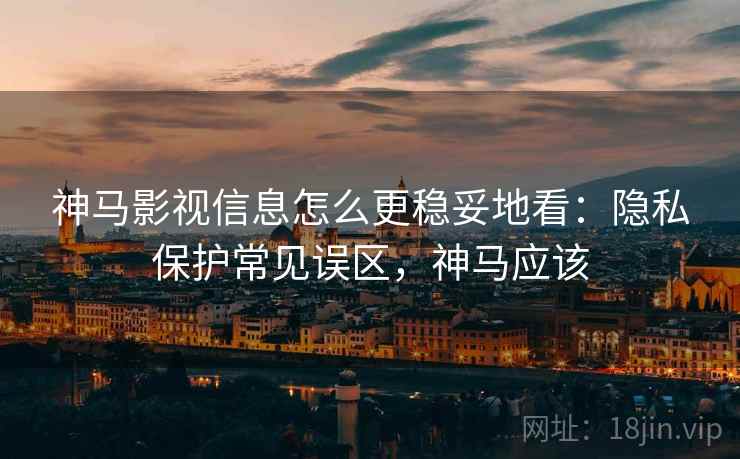 神马影视信息怎么更稳妥地看：隐私保护常见误区，神马应该