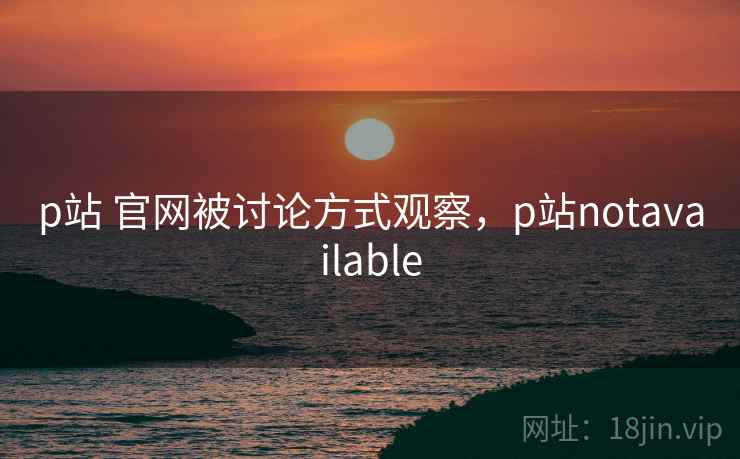 p站 官网被讨论方式观察,p站notavailable p站 官网被讨论方式观察,p站notavailable