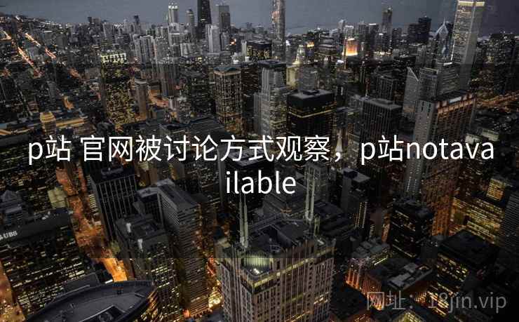 p站 官网被讨论方式观察，p站notavailable