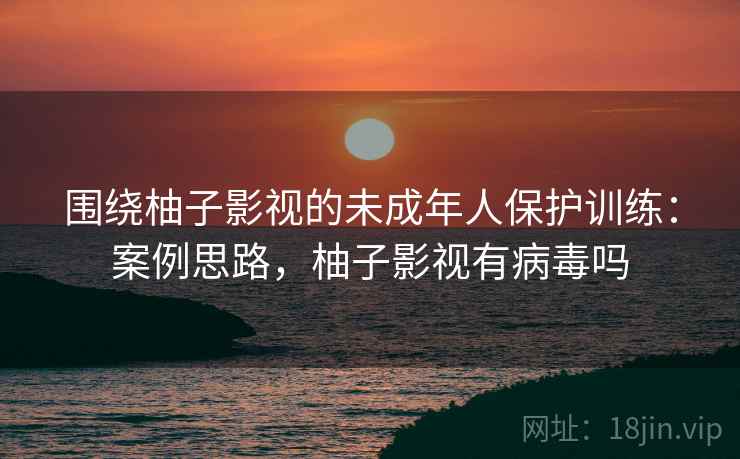 围绕柚子影视的未成年人保护训练：案例思路，柚子影视有病毒吗