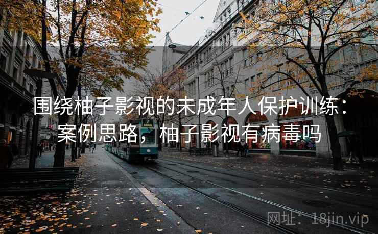 围绕柚子影视的未成年人保护训练:案例思路,柚子影视有病毒吗 围绕柚子影视的未成年人保护训练:案例思路,柚子影视有病毒吗