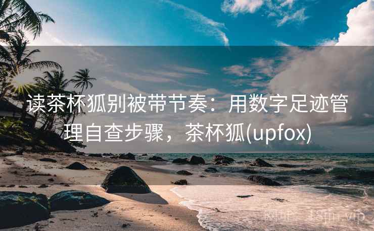 读茶杯狐别被带节奏：用数字足迹管理自查步骤，茶杯狐(upfox)